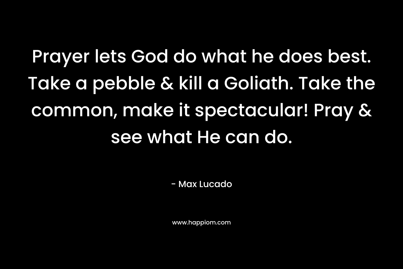 Prayer lets God do what he does best. Take a pebble & kill a Goliath. Take the common, make it spectacular! Pray & see what He can do. – Max Lucado