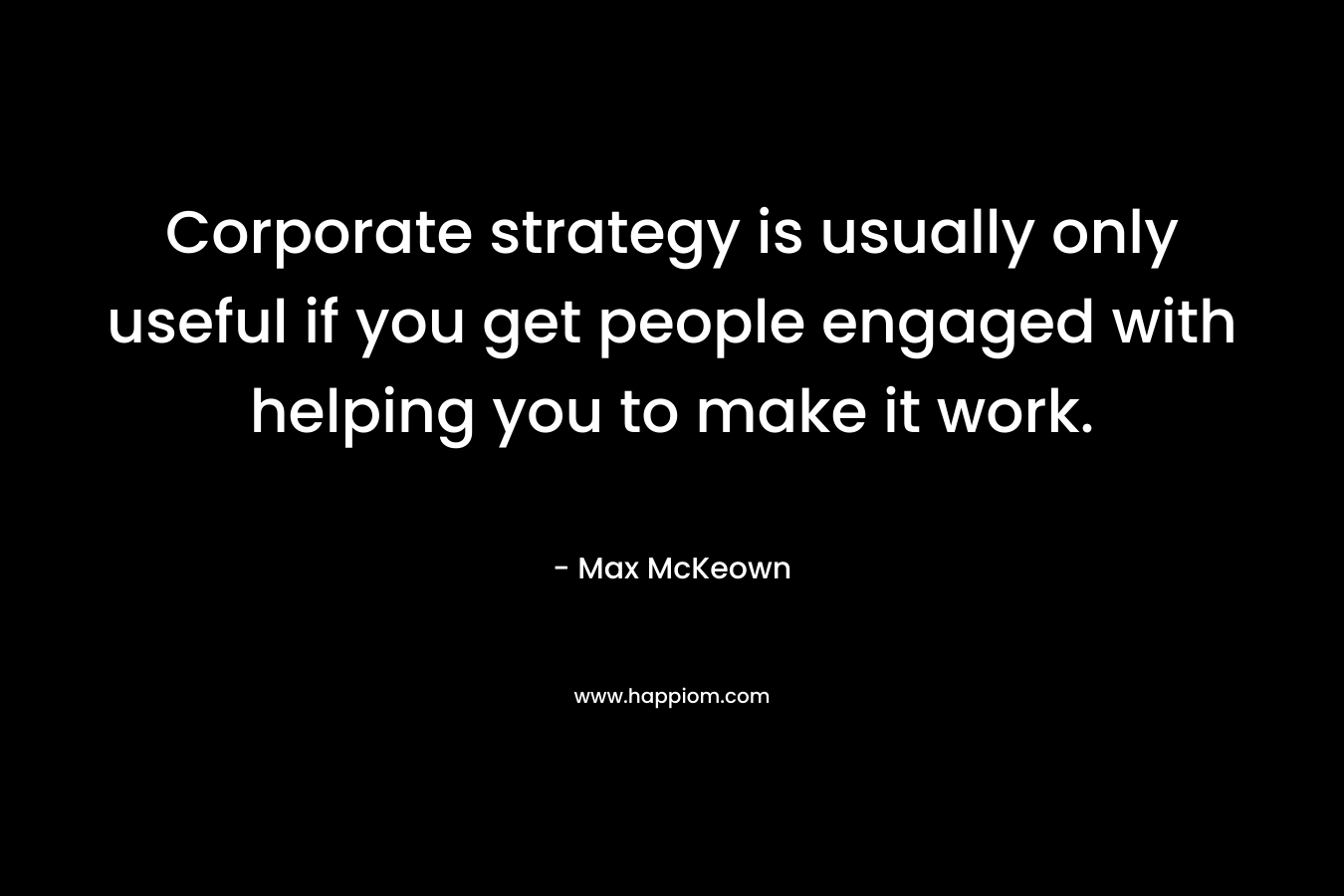 Corporate strategy is usually only useful if you get people engaged with helping you to make it work. – Max McKeown