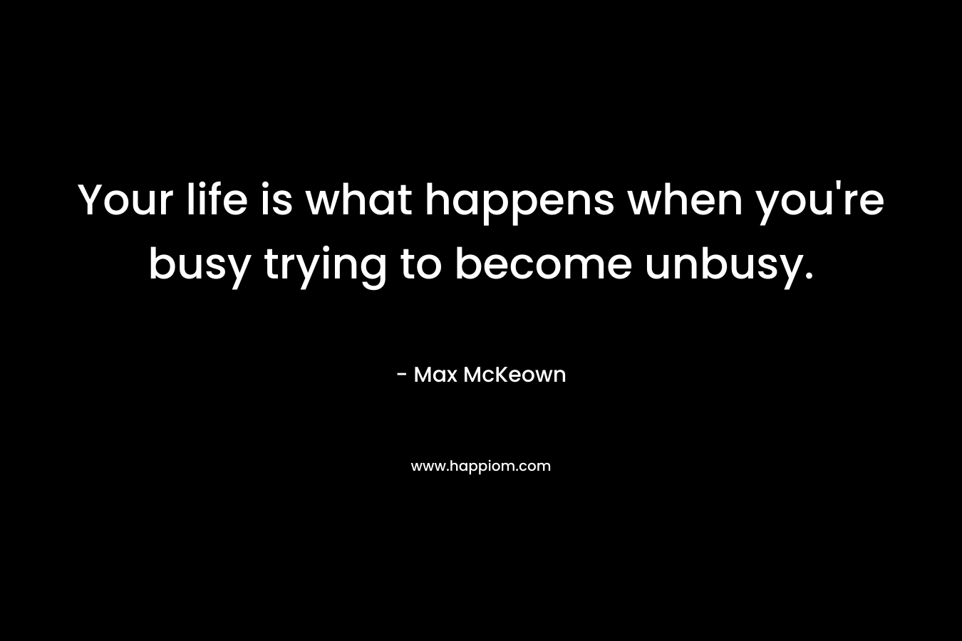 Your life is what happens when you’re busy trying to become unbusy. – Max McKeown