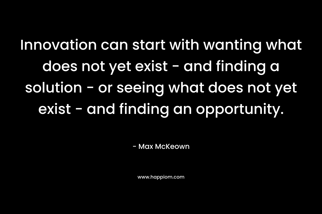Innovation can start with wanting what does not yet exist - and finding a solution - or seeing what does not yet exist - and finding an opportunity.