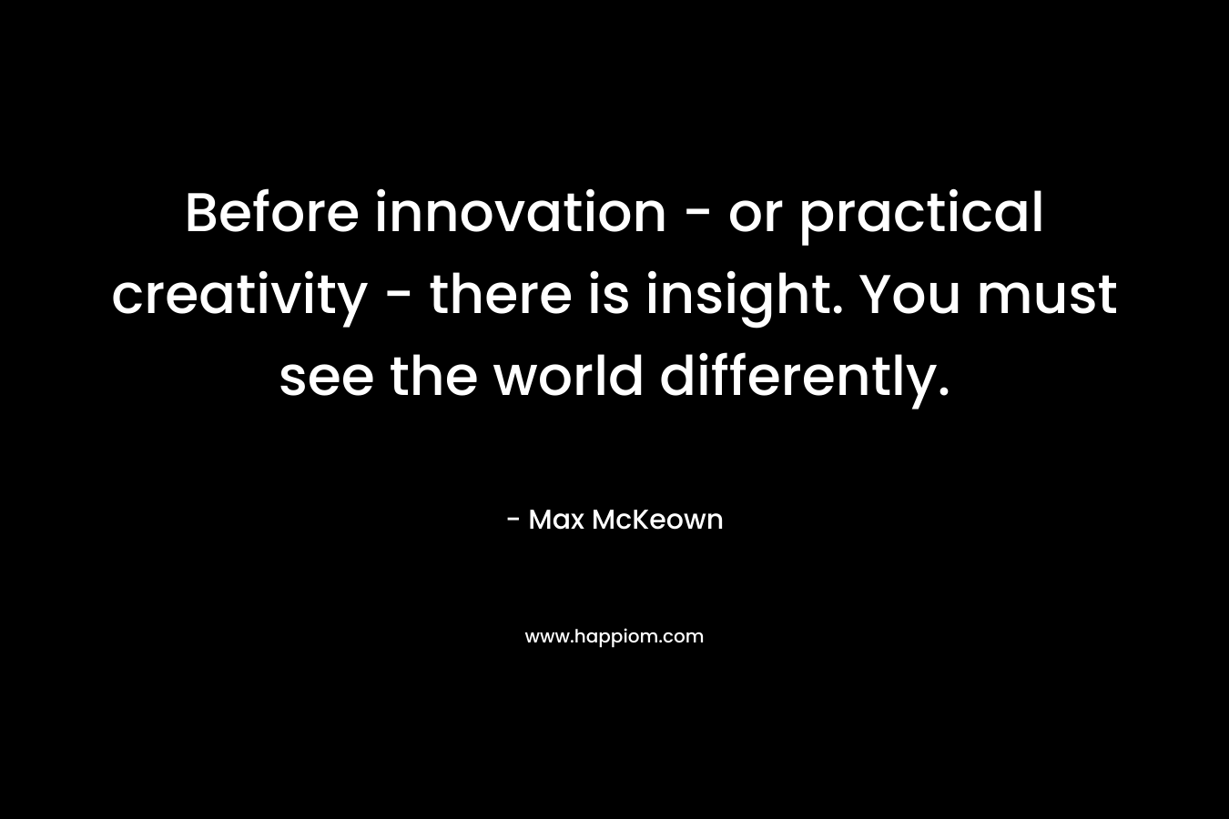 Before innovation - or practical creativity - there is insight. You must see the world differently.
