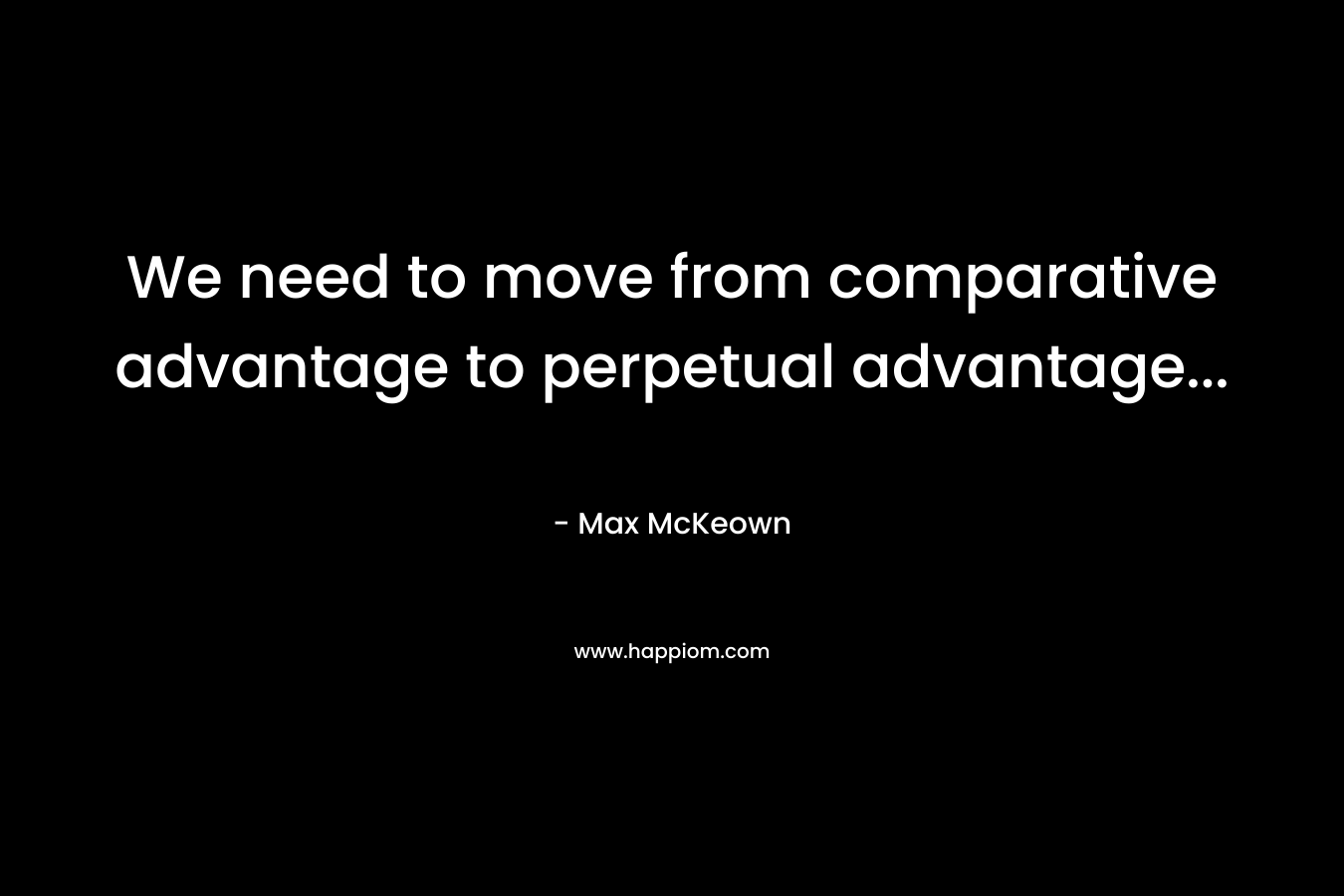 We need to move from comparative advantage to perpetual advantage… – Max McKeown