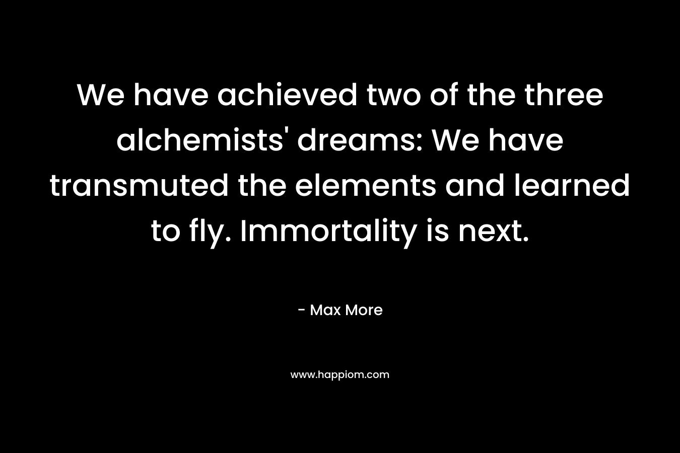 We have achieved two of the three alchemists’ dreams: We have transmuted the elements and learned to fly. Immortality is next. – Max More