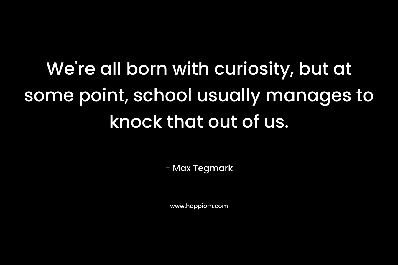 We’re all born with curiosity, but at some point, school usually manages to knock that out of us. – Max Tegmark