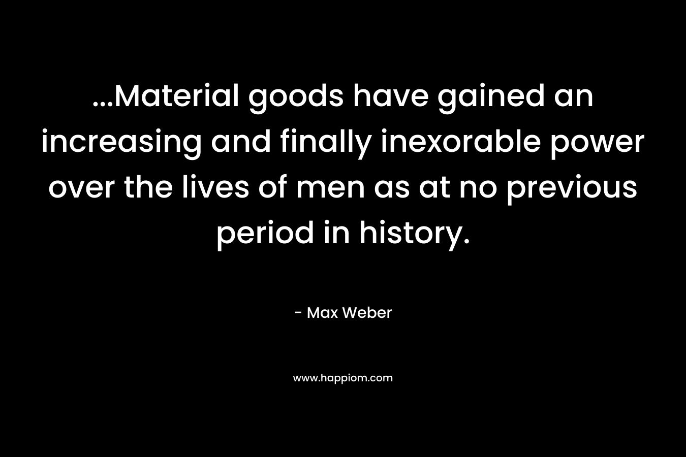 …Material goods have gained an increasing and finally inexorable power over the lives of men as at no previous period in history. – Max Weber
