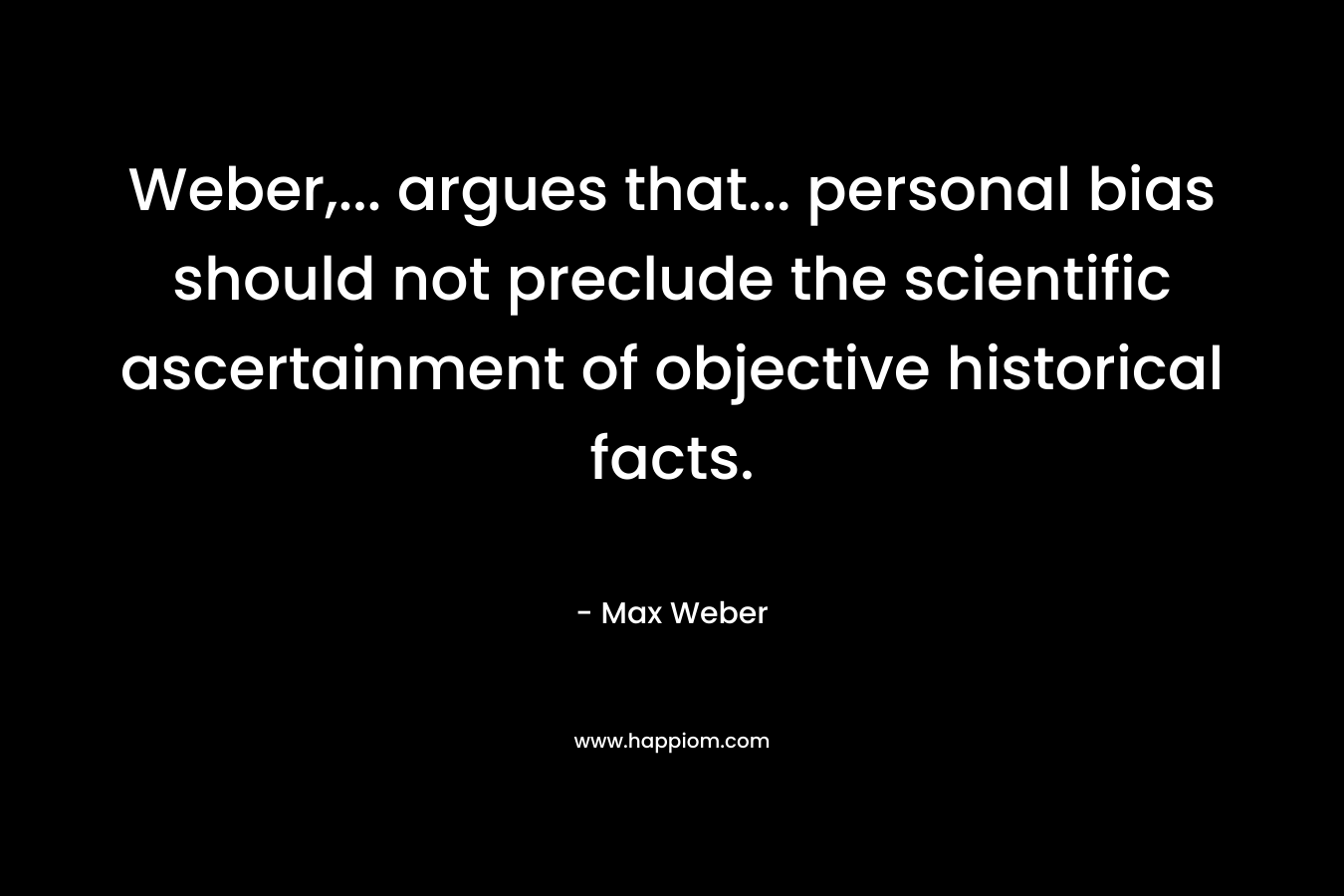 Weber,… argues that… personal bias should not preclude the scientific ascertainment of objective historical facts. – Max Weber