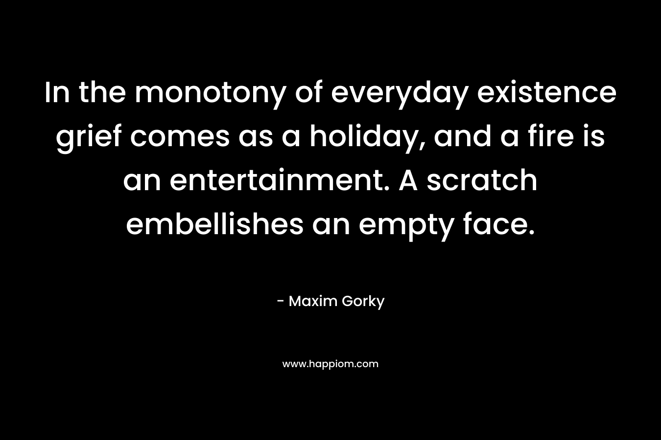 In the monotony of everyday existence grief comes as a holiday, and a fire is an entertainment. A scratch embellishes an empty face. – Maxim Gorky