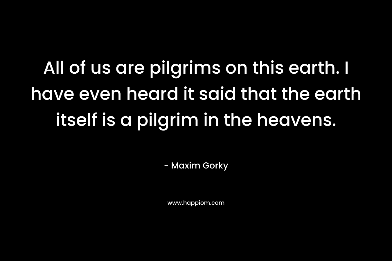 All of us are pilgrims on this earth. I have even heard it said that the earth itself is a pilgrim in the heavens. – Maxim Gorky