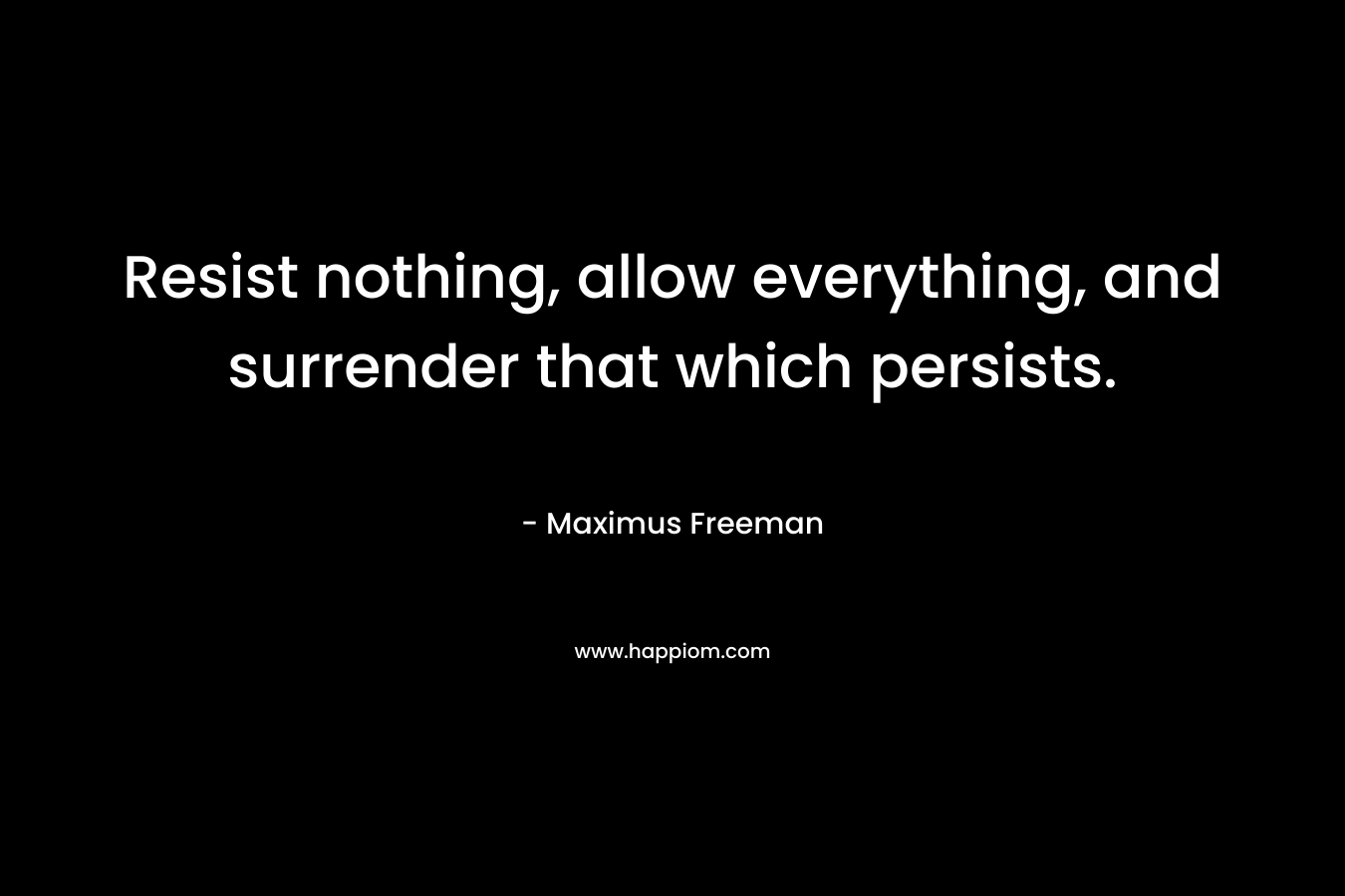 Resist nothing, allow everything, and surrender that which persists. – Maximus Freeman