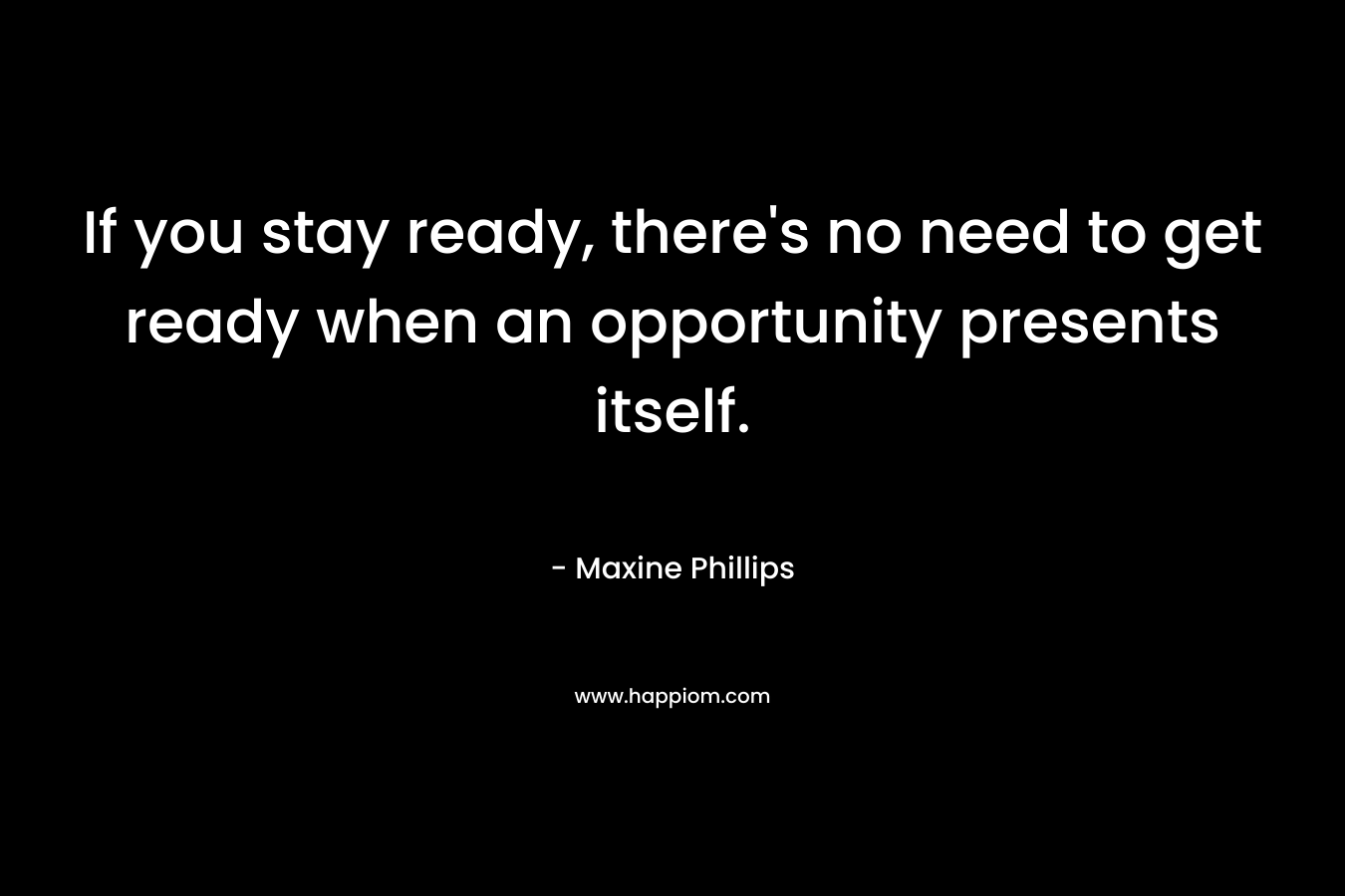 If you stay ready, there's no need to get ready when an opportunity presents itself.