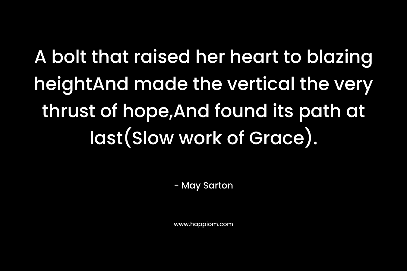 A bolt that raised her heart to blazing heightAnd made the vertical the very thrust of hope,And found its path at last(Slow work of Grace). – May Sarton