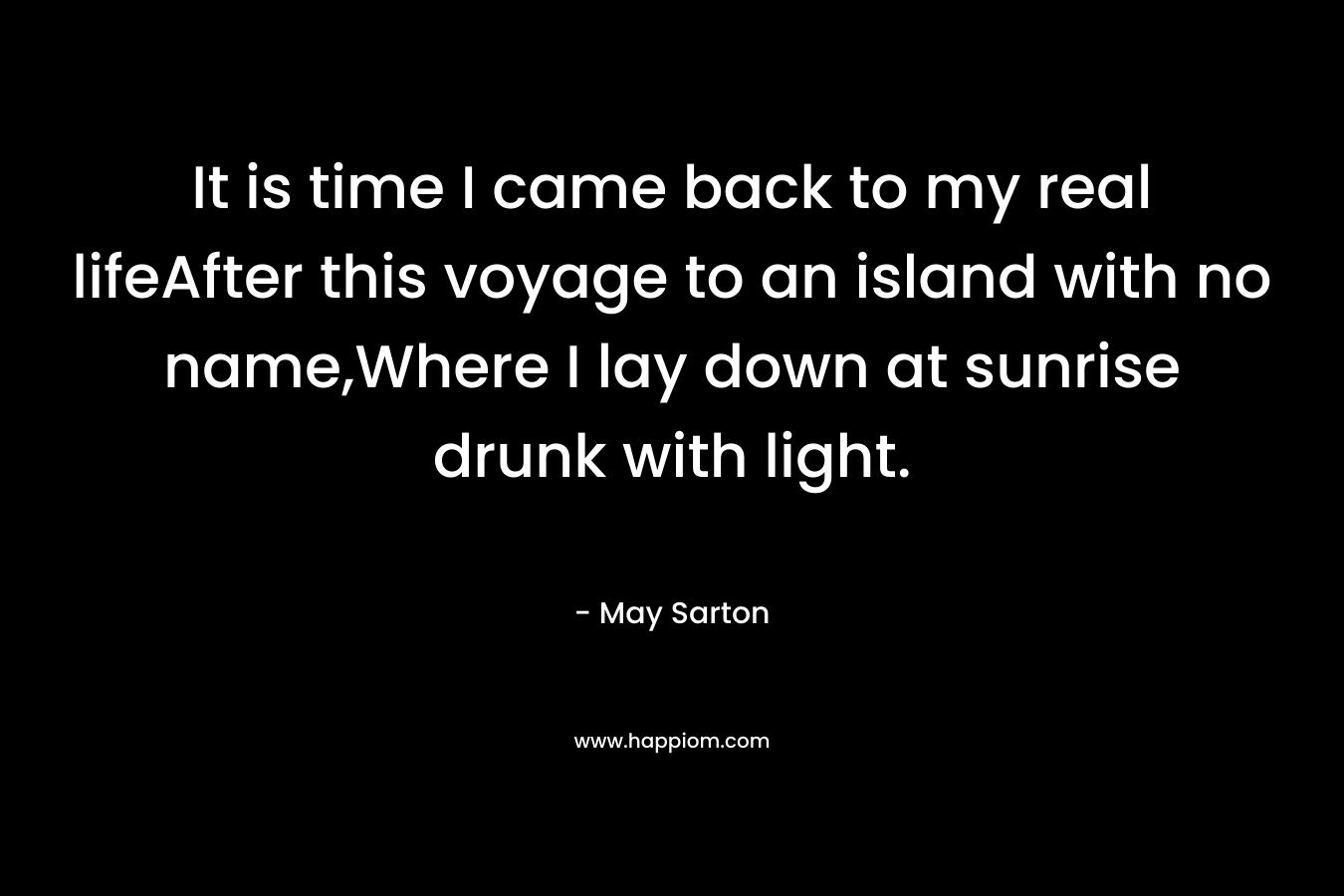 It is time I came back to my real lifeAfter this voyage to an island with no name,Where I lay down at sunrise drunk with light.
