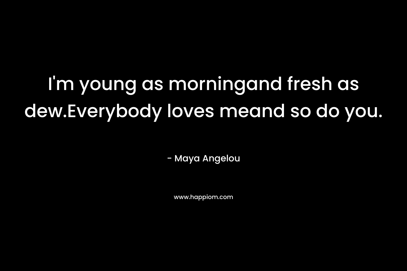 I’m young as morningand fresh as dew.Everybody loves meand so do you. – Maya Angelou