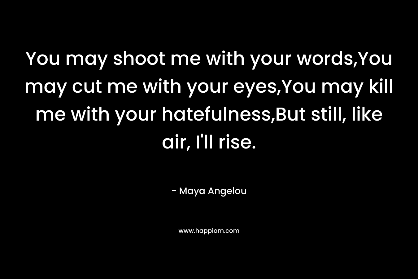 You may shoot me with your words,You may cut me with your eyes,You may kill me with your hatefulness,But still, like air, I’ll rise. – Maya Angelou