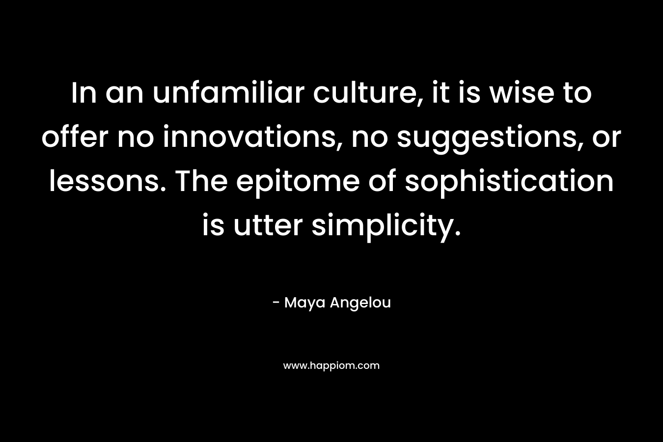 In an unfamiliar culture, it is wise to offer no innovations, no suggestions, or lessons. The epitome of sophistication is utter simplicity. – Maya Angelou