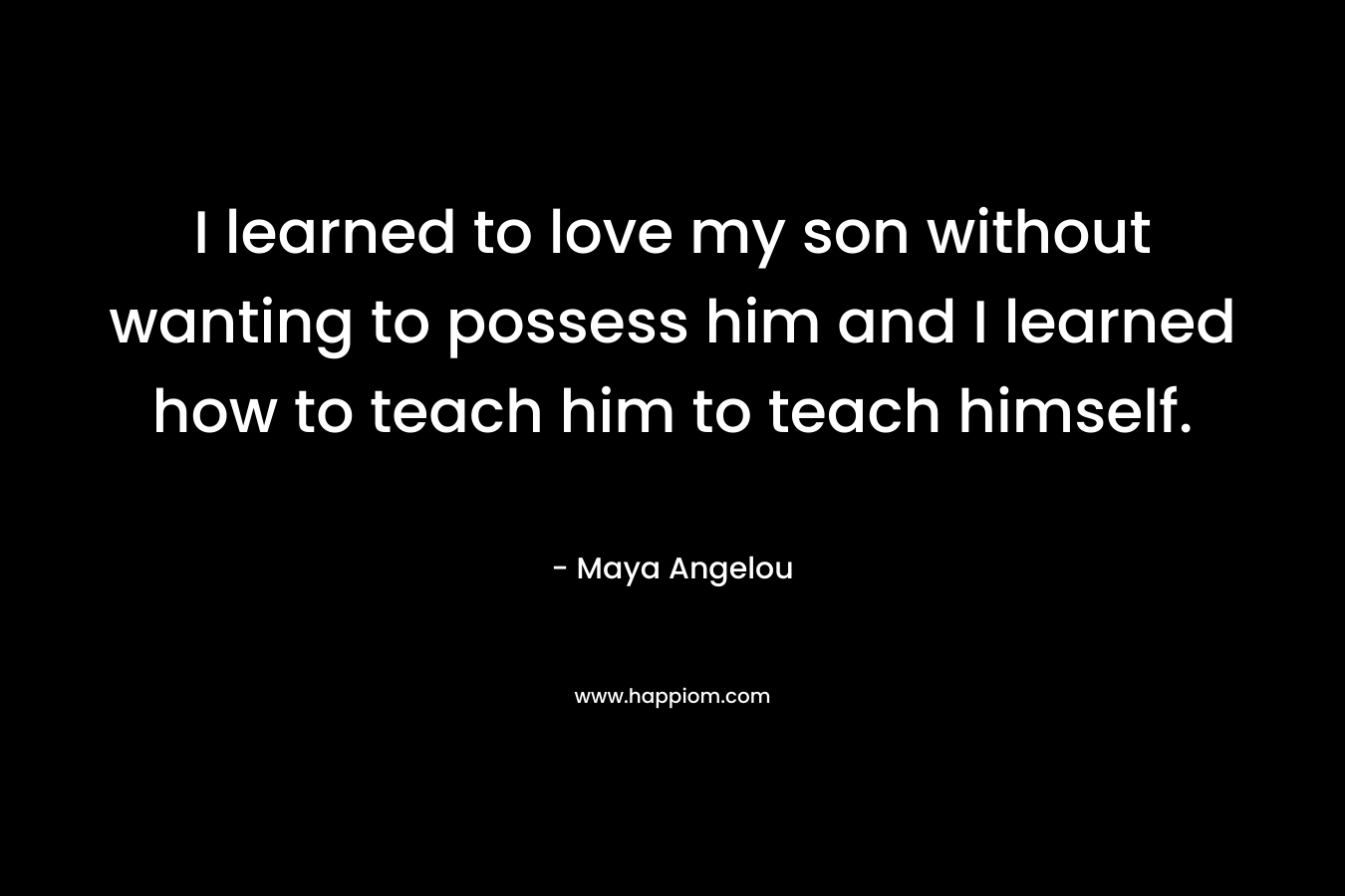I learned to love my son without wanting to possess him and I learned how to teach him to teach himself.