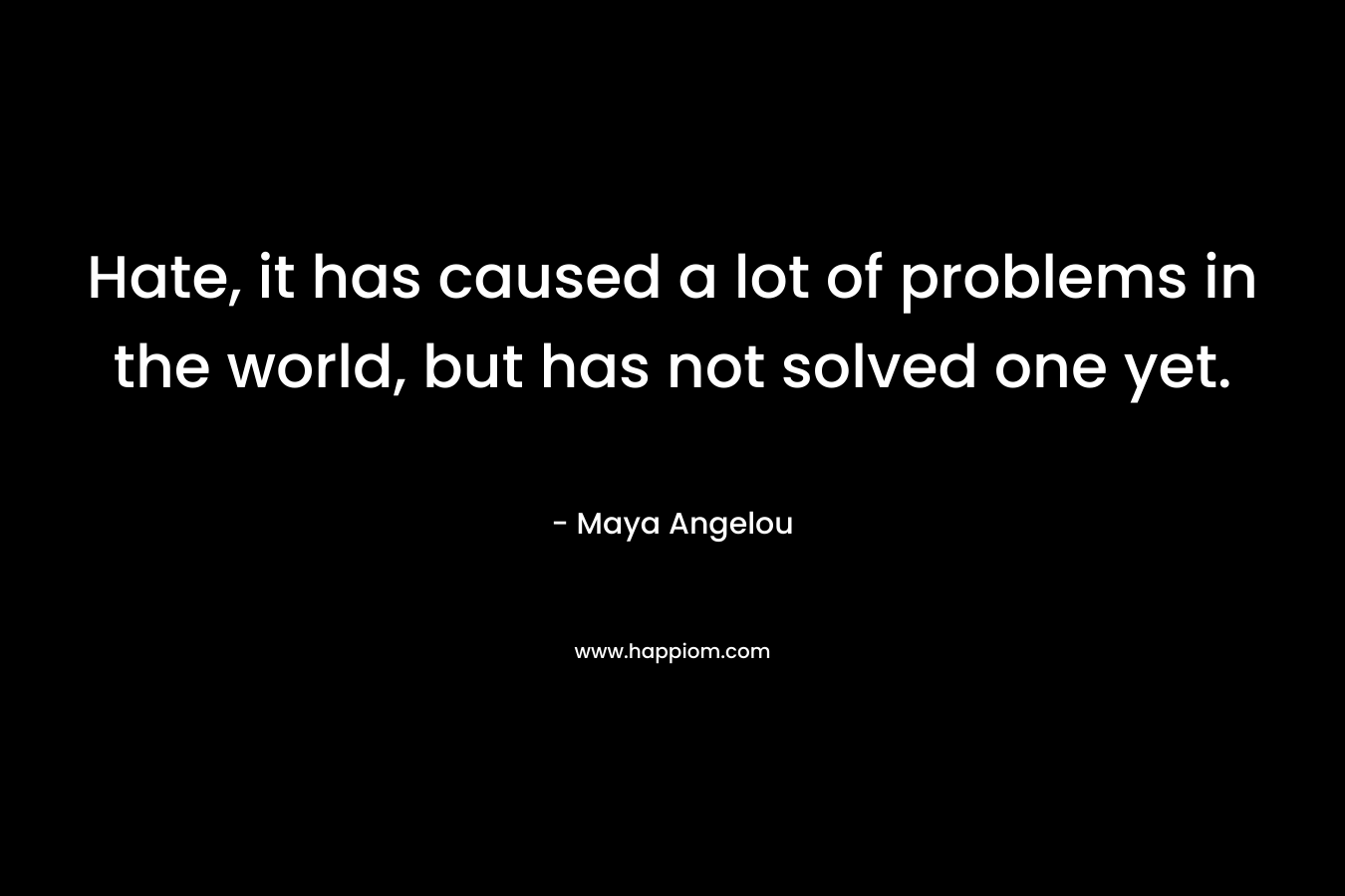 Hate, it has caused a lot of problems in the world, but has not solved one yet. – Maya Angelou