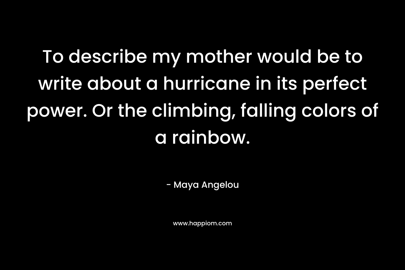 To describe my mother would be to write about a hurricane in its perfect power. Or the climbing, falling colors of a rainbow.
