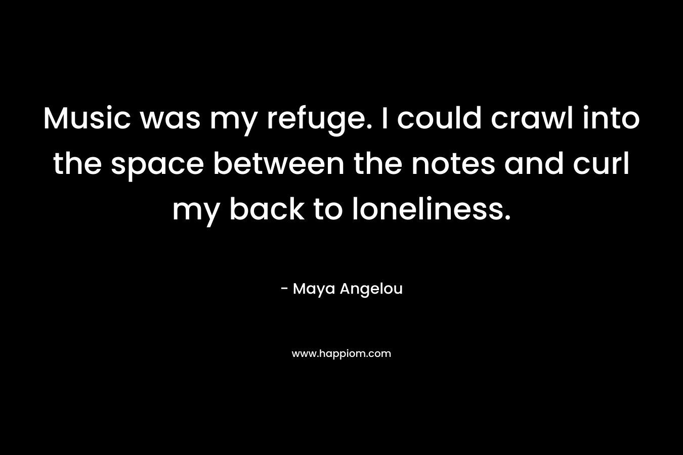 Music was my refuge. I could crawl into the space between the notes and curl my back to loneliness. – Maya Angelou