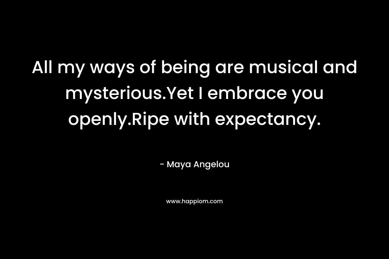 All my ways of being are musical and mysterious.Yet I embrace you openly.Ripe with expectancy. – Maya Angelou