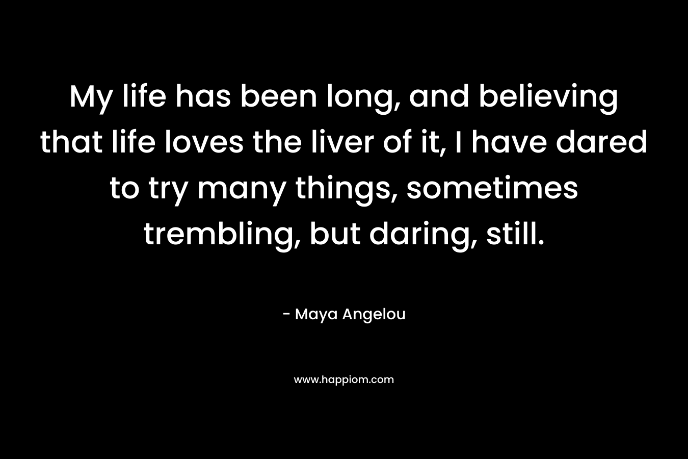 My life has been long, and believing that life loves the liver of it, I have dared to try many things, sometimes trembling, but daring, still. – Maya Angelou