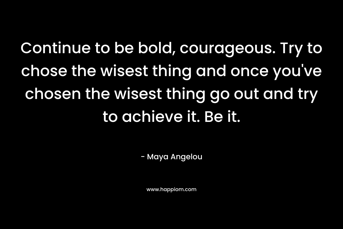 Continue to be bold, courageous. Try to chose the wisest thing and once you've chosen the wisest thing go out and try to achieve it. Be it.