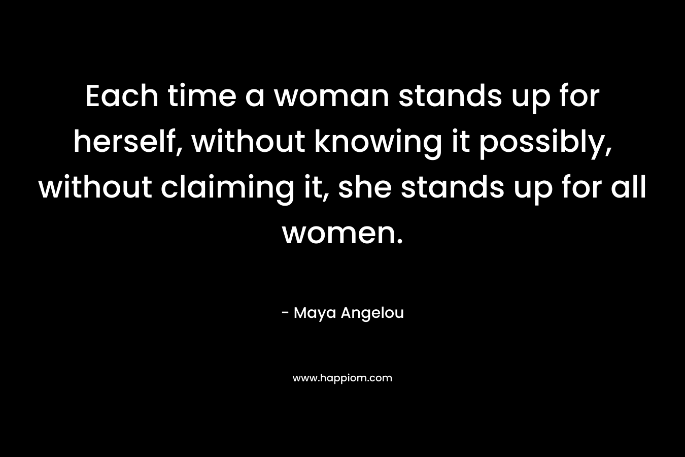 Each time a woman stands up for herself, without knowing it possibly, without claiming it, she stands up for all women. – Maya Angelou