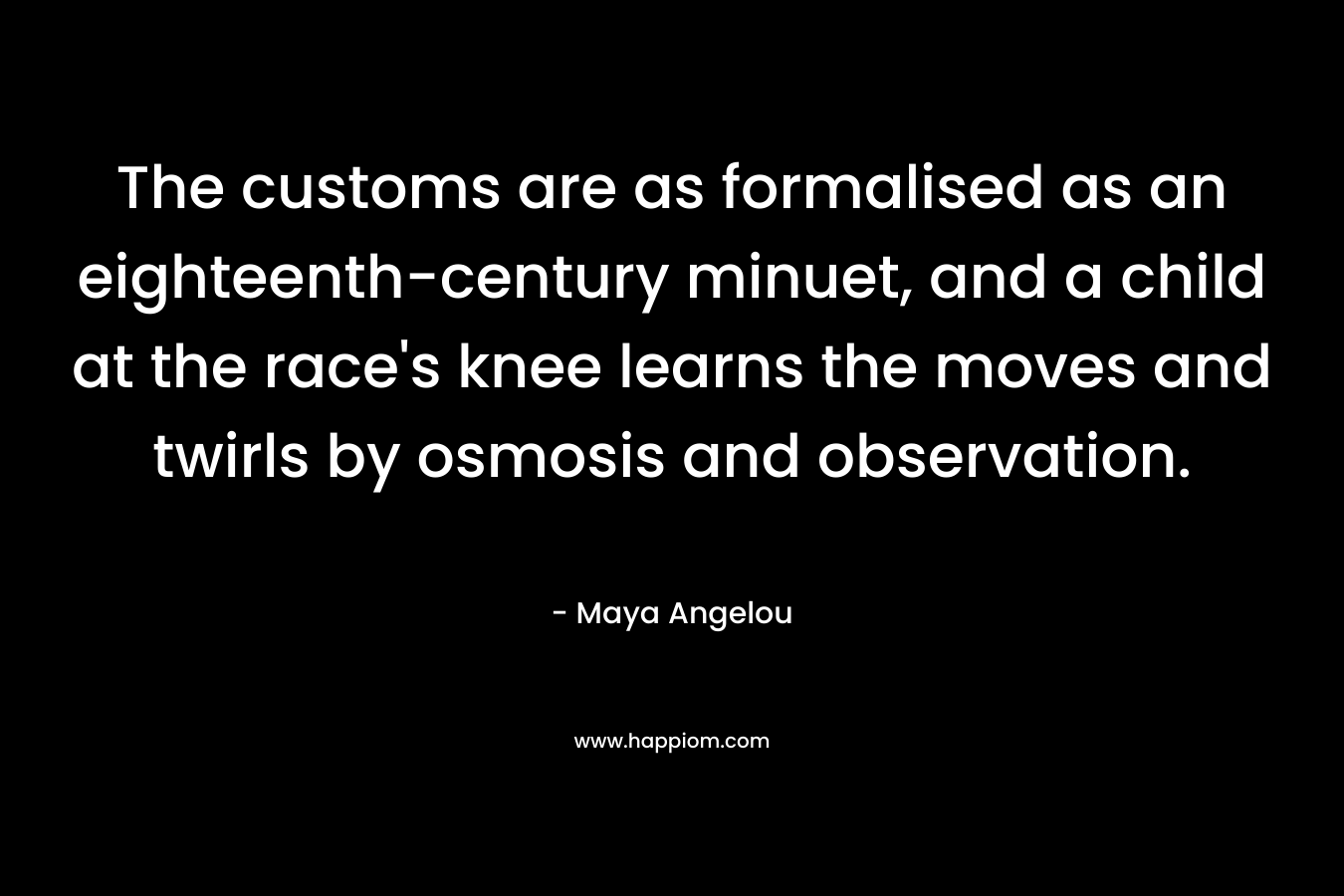 The customs are as formalised as an eighteenth-century minuet, and a child at the race’s knee learns the moves and twirls by osmosis and observation. – Maya Angelou