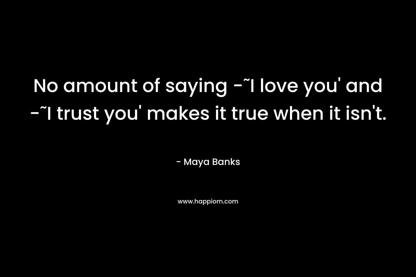 No amount of saying -˜I love you’ and -˜I trust you’ makes it true when it isn’t. – Maya Banks