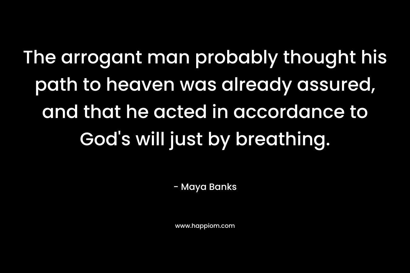 The arrogant man probably thought his path to heaven was already assured, and that he acted in accordance to God’s will just by breathing. – Maya Banks