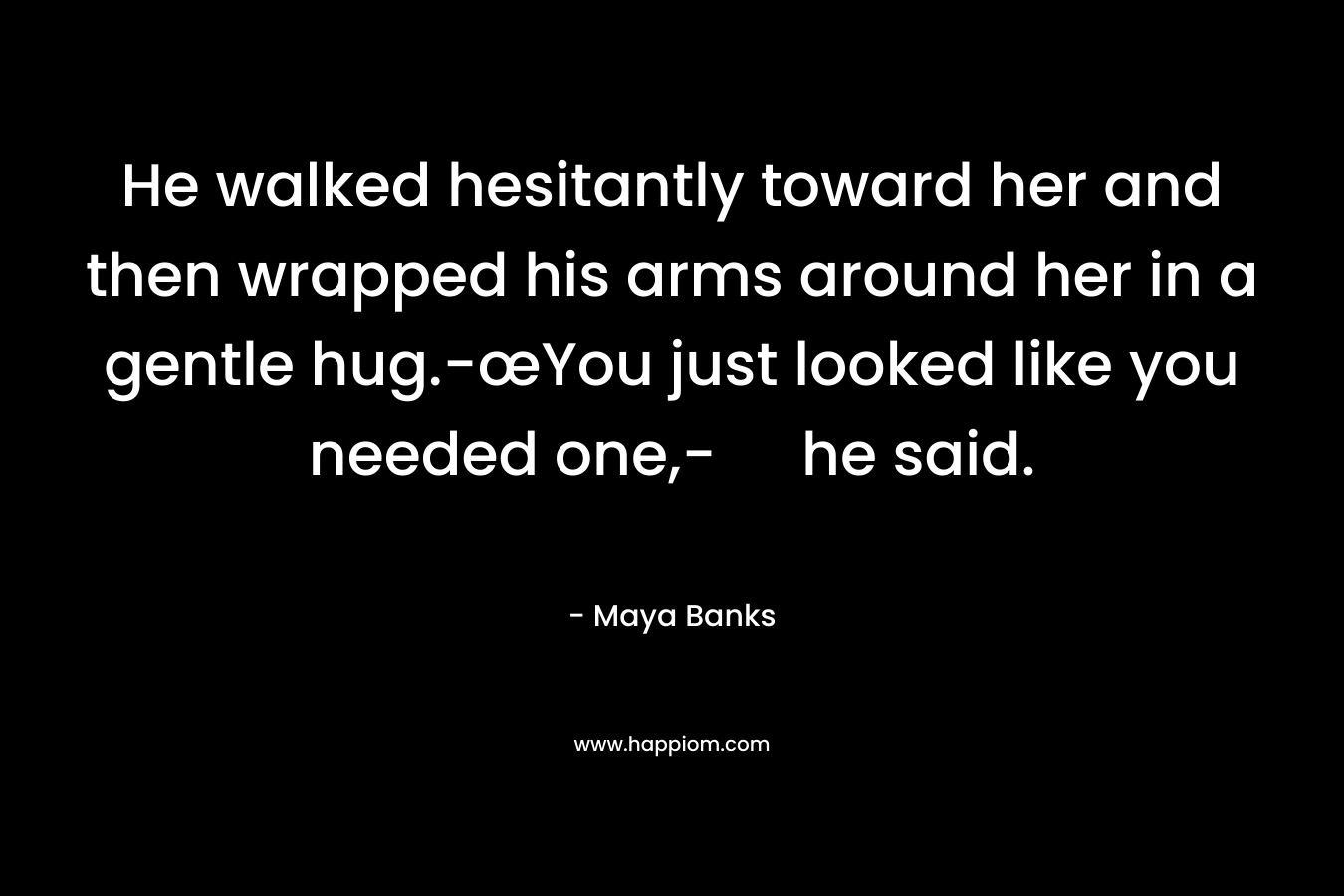 He walked hesitantly toward her and then wrapped his arms around her in a gentle hug.-œYou just looked like you needed one,- he said. – Maya Banks