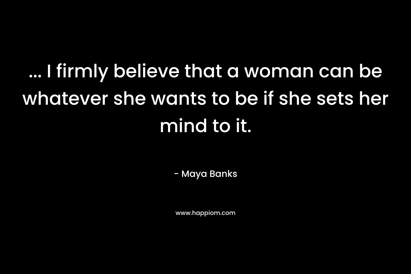 … I firmly believe that a woman can be whatever she wants to be if she sets her mind to it. – Maya Banks