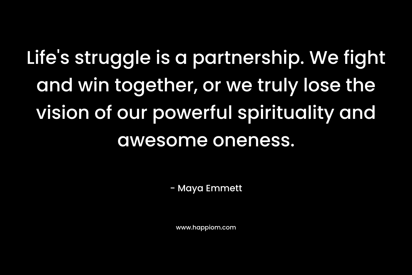 Life’s struggle is a partnership. We fight and win together, or we truly lose the vision of our powerful spirituality and awesome oneness. – Maya Emmett