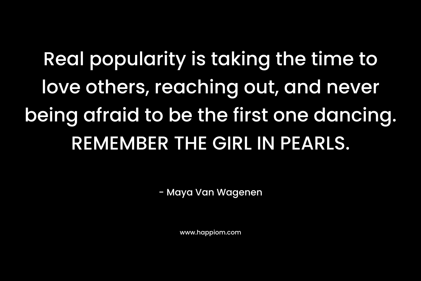 Real popularity is taking the time to love others, reaching out, and never being afraid to be the first one dancing. REMEMBER THE GIRL IN PEARLS.