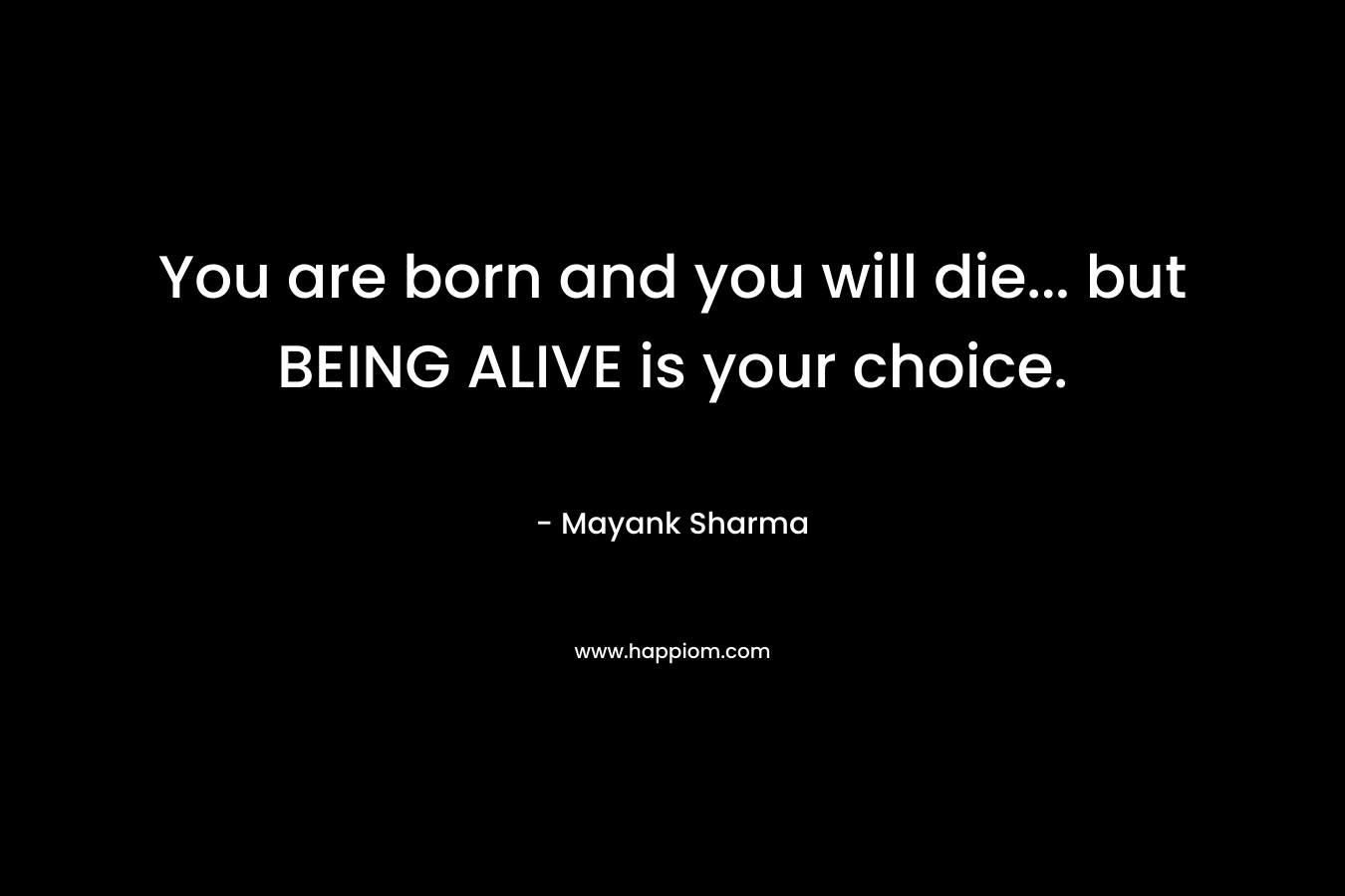 You are born and you will die… but BEING ALIVE is your choice. – Mayank  Sharma