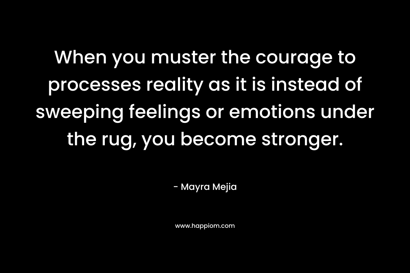 When you muster the courage to processes reality as it is instead of sweeping feelings or emotions under the rug, you become stronger. – Mayra Mejia
