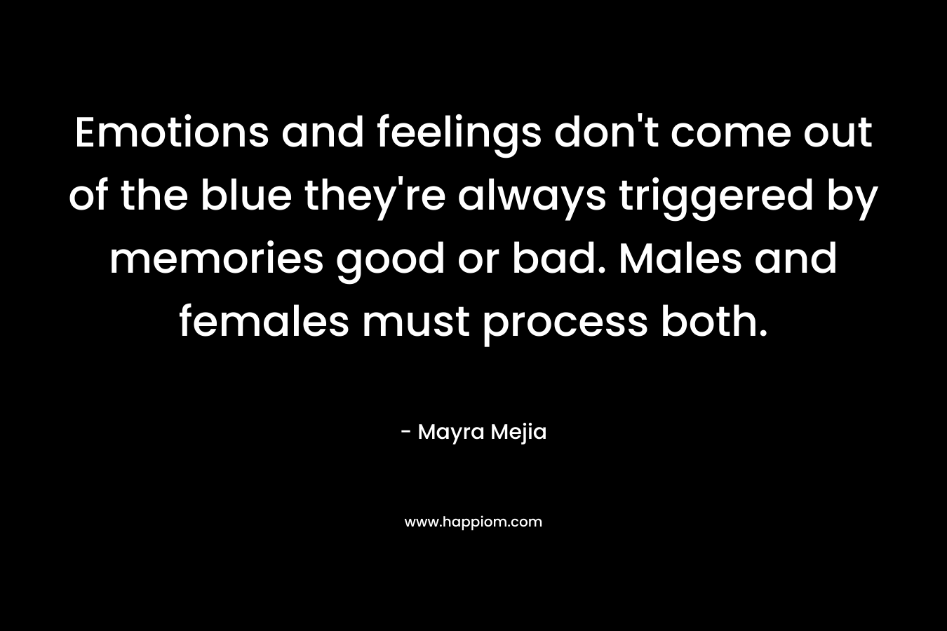 Emotions and feelings don't come out of the blue they're always triggered by memories good or bad. Males and females must process both.