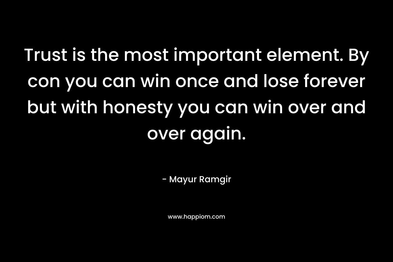 Trust is the most important element. By con you can win once and lose forever but with honesty you can win over and over again. – Mayur Ramgir