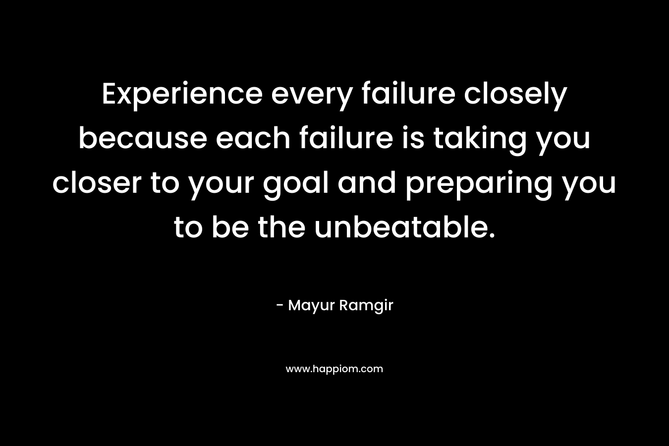 Experience every failure closely because each failure is taking you closer to your goal and preparing you to be the unbeatable. – Mayur Ramgir