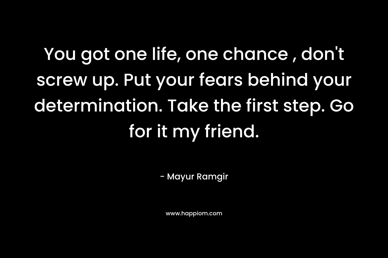 You got one life, one chance , don’t screw up. Put your fears behind your determination. Take the first step. Go for it my friend. – Mayur Ramgir