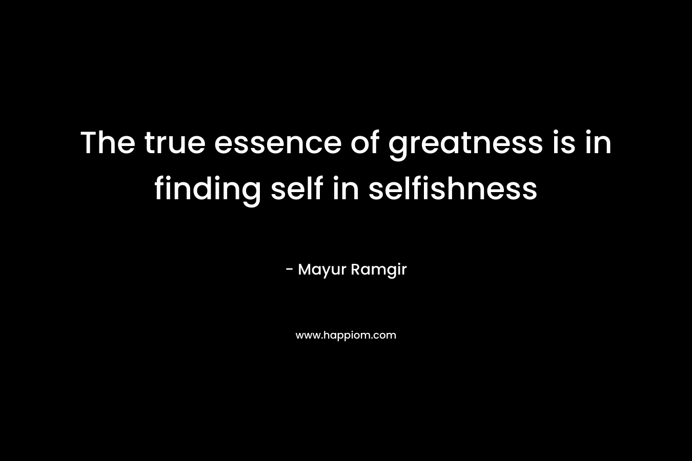 The true essence of greatness is in finding self in selfishness – Mayur Ramgir