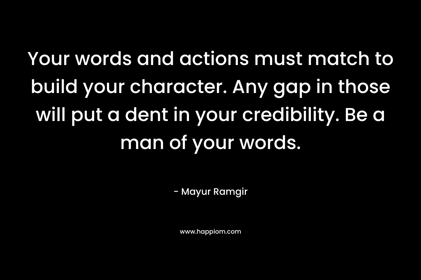 Your words and actions must match to build your character. Any gap in those will put a dent in your credibility. Be a man of your words.