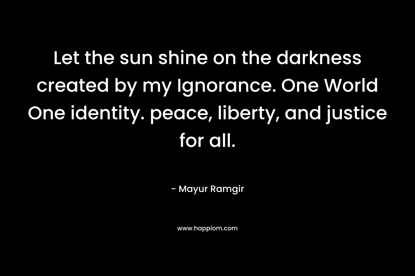 Let the sun shine on the darkness created by my Ignorance. One World One identity. peace, liberty, and justice for all.