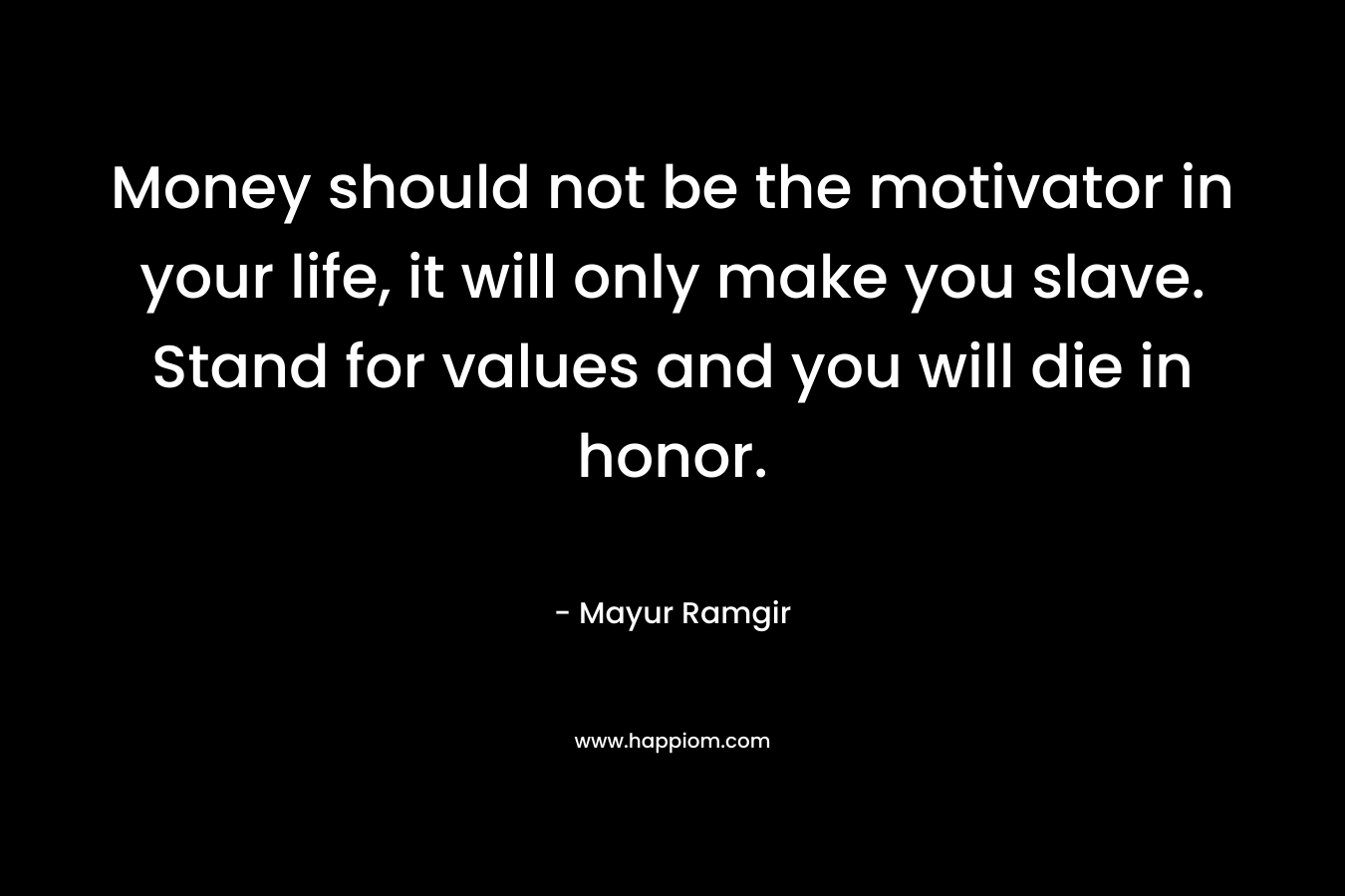 Money should not be the motivator in your life, it will only make you slave. Stand for values and you will die in honor.