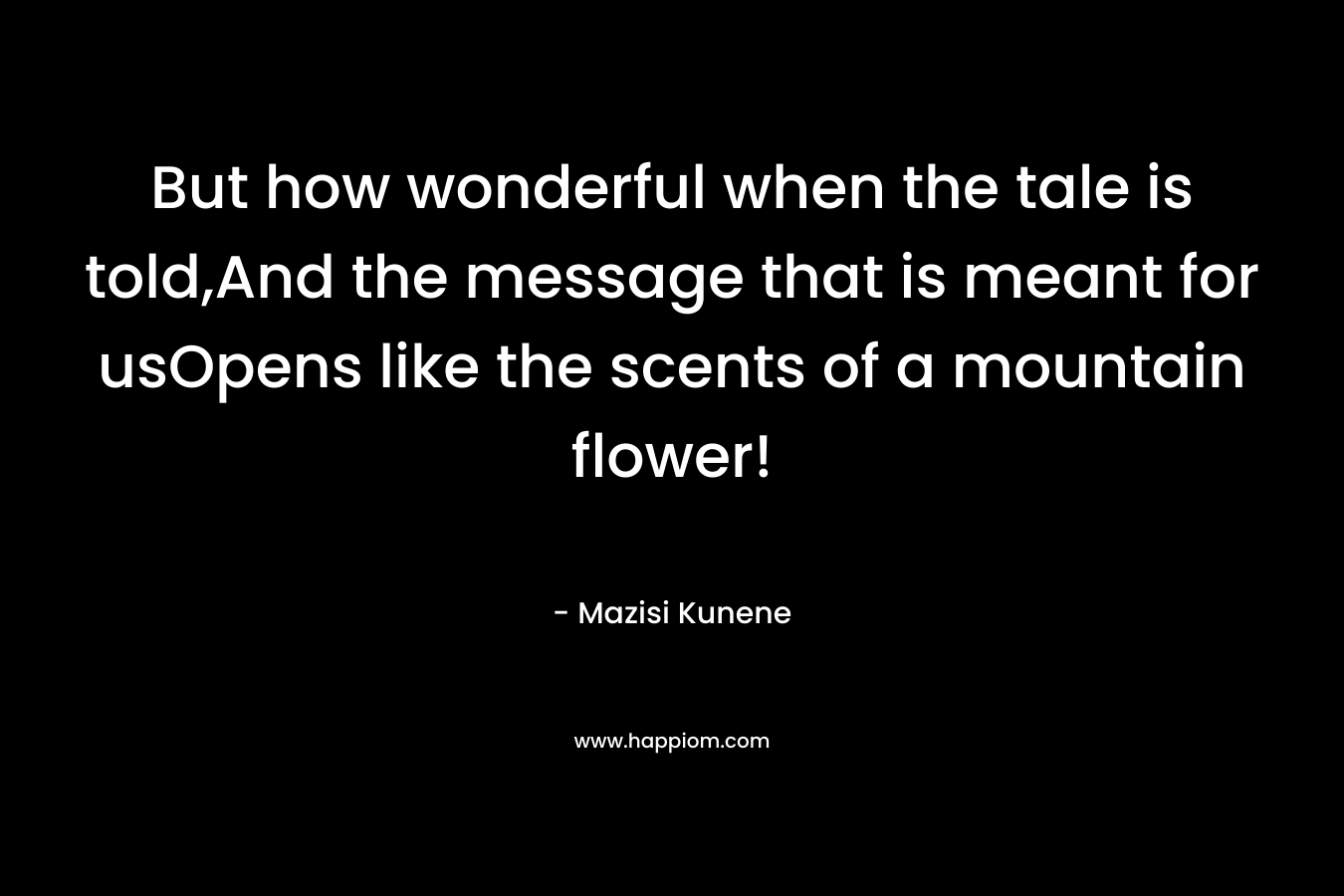 But how wonderful when the tale is told,And the message that is meant for usOpens like the scents of a mountain flower! – Mazisi Kunene