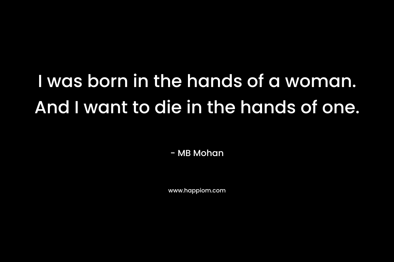 I was born in the hands of a woman. And I want to die in the hands of one.