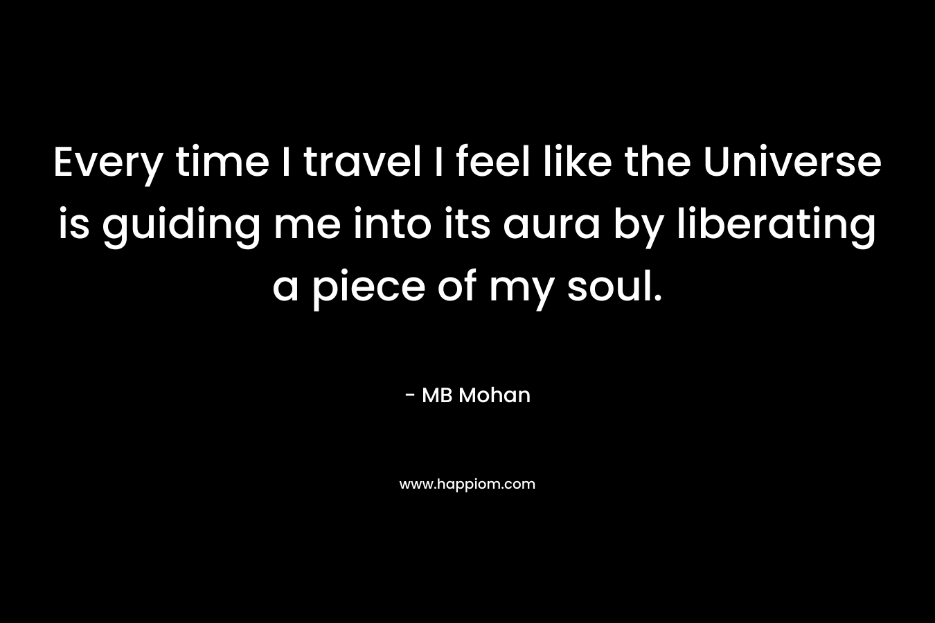Every time I travel I feel like the Universe is guiding me into its aura by liberating a piece of my soul. – MB Mohan