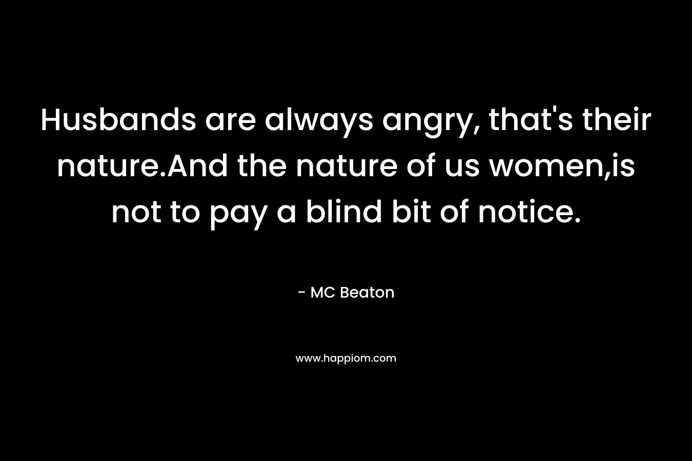 Husbands are always angry, that's their nature.And the nature of us women,is not to pay a blind bit of notice.