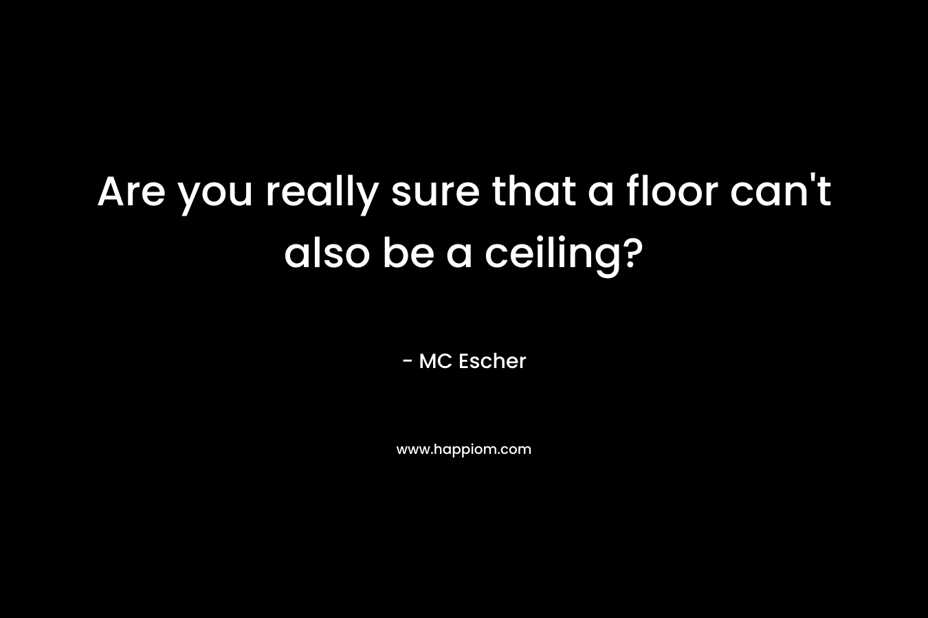 Are you really sure that a floor can’t also be a ceiling? – MC Escher