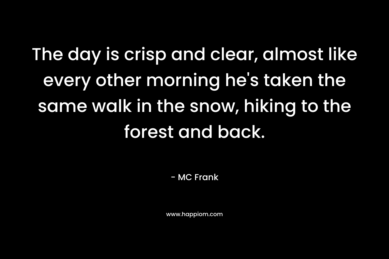 The day is crisp and clear, almost like every other morning he’s taken the same walk in the snow, hiking to the forest and back. – MC Frank